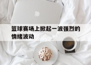 开云体育下载-篮球赛场上掀起一波强烈的情绪波动